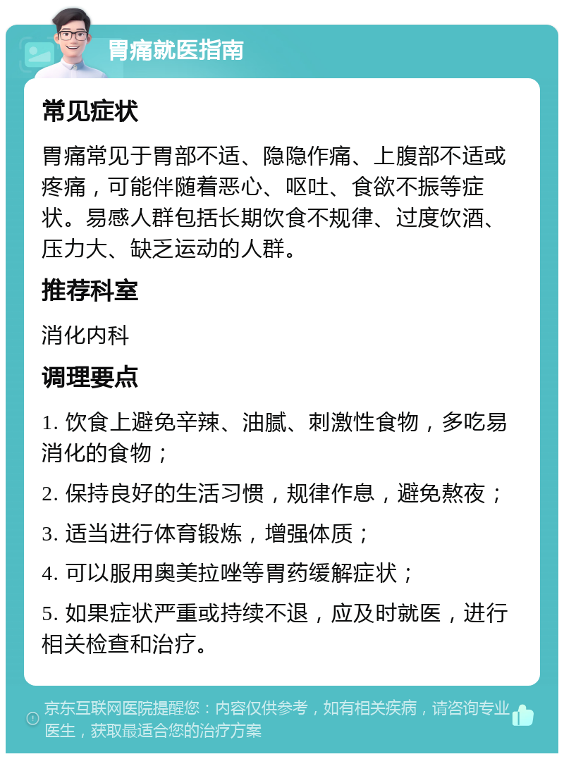 胃痛就医指南 常见症状 胃痛常见于胃部不适、隐隐作痛、上腹部不适或疼痛，可能伴随着恶心、呕吐、食欲不振等症状。易感人群包括长期饮食不规律、过度饮酒、压力大、缺乏运动的人群。 推荐科室 消化内科 调理要点 1. 饮食上避免辛辣、油腻、刺激性食物，多吃易消化的食物； 2. 保持良好的生活习惯，规律作息，避免熬夜； 3. 适当进行体育锻炼，增强体质； 4. 可以服用奥美拉唑等胃药缓解症状； 5. 如果症状严重或持续不退，应及时就医，进行相关检查和治疗。