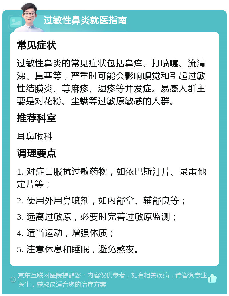 过敏性鼻炎就医指南 常见症状 过敏性鼻炎的常见症状包括鼻痒、打喷嚏、流清涕、鼻塞等，严重时可能会影响嗅觉和引起过敏性结膜炎、荨麻疹、湿疹等并发症。易感人群主要是对花粉、尘螨等过敏原敏感的人群。 推荐科室 耳鼻喉科 调理要点 1. 对症口服抗过敏药物，如依巴斯汀片、录雷他定片等； 2. 使用外用鼻喷剂，如内舒拿、辅舒良等； 3. 远离过敏原，必要时完善过敏原监测； 4. 适当运动，增强体质； 5. 注意休息和睡眠，避免熬夜。