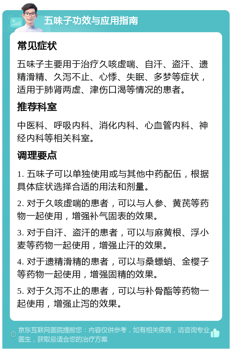 五味子功效与应用指南 常见症状 五味子主要用于治疗久咳虚喘、自汗、盗汗、遗精滑精、久泻不止、心悸、失眠、多梦等症状，适用于肺肾两虚、津伤口渴等情况的患者。 推荐科室 中医科、呼吸内科、消化内科、心血管内科、神经内科等相关科室。 调理要点 1. 五味子可以单独使用或与其他中药配伍，根据具体症状选择合适的用法和剂量。 2. 对于久咳虚喘的患者，可以与人参、黄芪等药物一起使用，增强补气固表的效果。 3. 对于自汗、盗汗的患者，可以与麻黄根、浮小麦等药物一起使用，增强止汗的效果。 4. 对于遗精滑精的患者，可以与桑螵蛸、金樱子等药物一起使用，增强固精的效果。 5. 对于久泻不止的患者，可以与补骨酯等药物一起使用，增强止泻的效果。