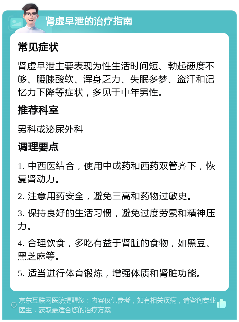 肾虚早泄的治疗指南 常见症状 肾虚早泄主要表现为性生活时间短、勃起硬度不够、腰膝酸软、浑身乏力、失眠多梦、盗汗和记忆力下降等症状，多见于中年男性。 推荐科室 男科或泌尿外科 调理要点 1. 中西医结合，使用中成药和西药双管齐下，恢复肾动力。 2. 注意用药安全，避免三高和药物过敏史。 3. 保持良好的生活习惯，避免过度劳累和精神压力。 4. 合理饮食，多吃有益于肾脏的食物，如黑豆、黑芝麻等。 5. 适当进行体育锻炼，增强体质和肾脏功能。