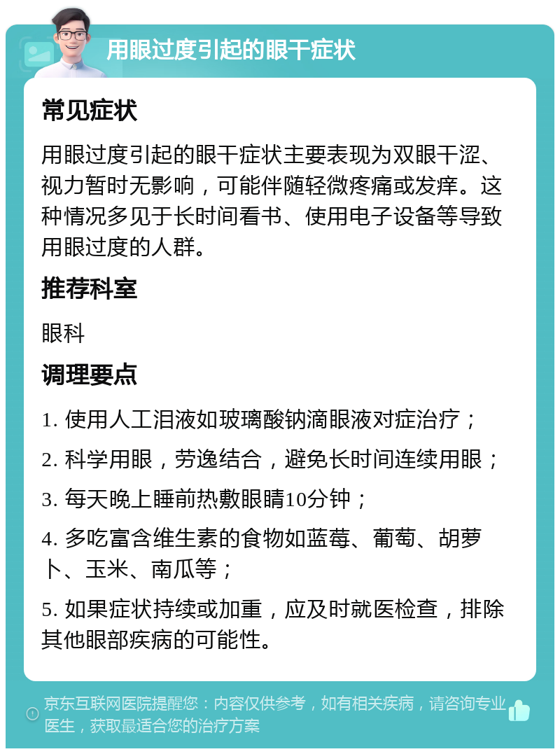 用眼过度引起的眼干症状 常见症状 用眼过度引起的眼干症状主要表现为双眼干涩、视力暂时无影响，可能伴随轻微疼痛或发痒。这种情况多见于长时间看书、使用电子设备等导致用眼过度的人群。 推荐科室 眼科 调理要点 1. 使用人工泪液如玻璃酸钠滴眼液对症治疗； 2. 科学用眼，劳逸结合，避免长时间连续用眼； 3. 每天晚上睡前热敷眼睛10分钟； 4. 多吃富含维生素的食物如蓝莓、葡萄、胡萝卜、玉米、南瓜等； 5. 如果症状持续或加重，应及时就医检查，排除其他眼部疾病的可能性。