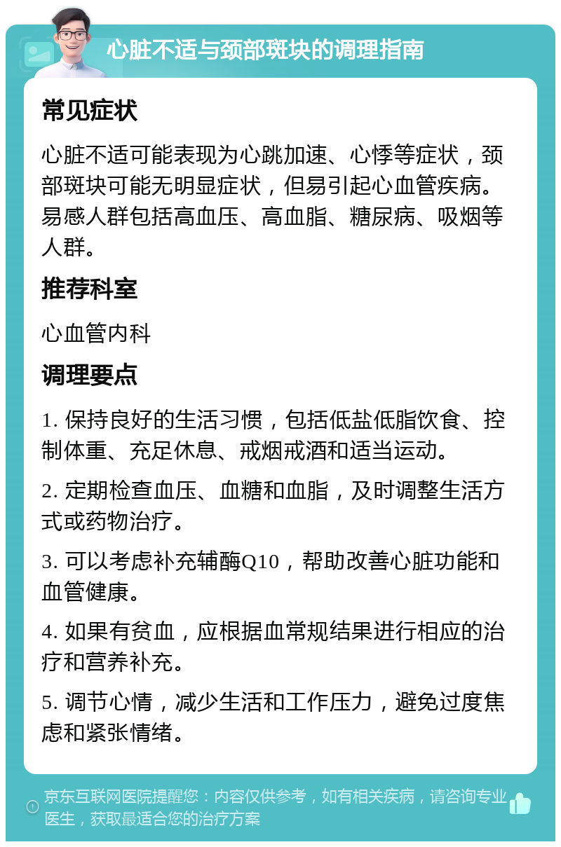 心脏不适与颈部斑块的调理指南 常见症状 心脏不适可能表现为心跳加速、心悸等症状，颈部斑块可能无明显症状，但易引起心血管疾病。易感人群包括高血压、高血脂、糖尿病、吸烟等人群。 推荐科室 心血管内科 调理要点 1. 保持良好的生活习惯，包括低盐低脂饮食、控制体重、充足休息、戒烟戒酒和适当运动。 2. 定期检查血压、血糖和血脂，及时调整生活方式或药物治疗。 3. 可以考虑补充辅酶Q10，帮助改善心脏功能和血管健康。 4. 如果有贫血，应根据血常规结果进行相应的治疗和营养补充。 5. 调节心情，减少生活和工作压力，避免过度焦虑和紧张情绪。