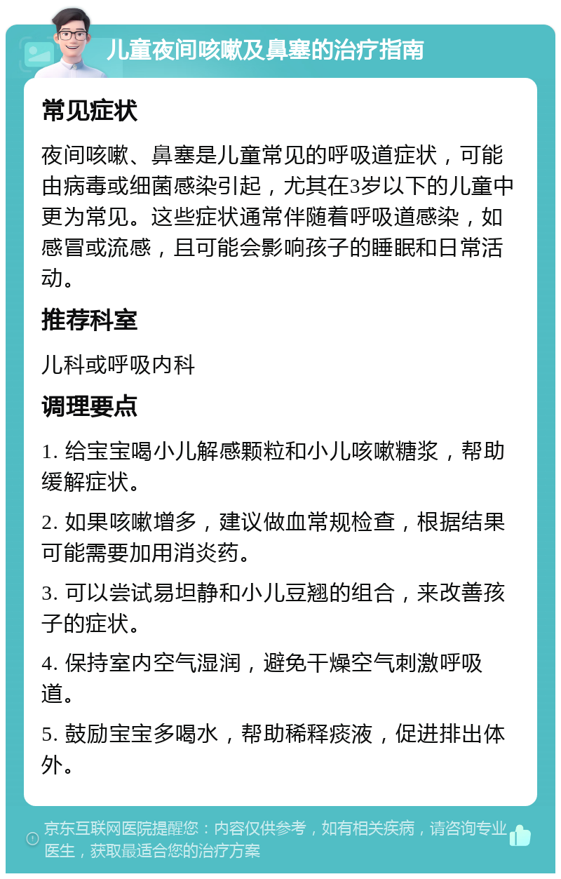 儿童夜间咳嗽及鼻塞的治疗指南 常见症状 夜间咳嗽、鼻塞是儿童常见的呼吸道症状，可能由病毒或细菌感染引起，尤其在3岁以下的儿童中更为常见。这些症状通常伴随着呼吸道感染，如感冒或流感，且可能会影响孩子的睡眠和日常活动。 推荐科室 儿科或呼吸内科 调理要点 1. 给宝宝喝小儿解感颗粒和小儿咳嗽糖浆，帮助缓解症状。 2. 如果咳嗽增多，建议做血常规检查，根据结果可能需要加用消炎药。 3. 可以尝试易坦静和小儿豆翘的组合，来改善孩子的症状。 4. 保持室内空气湿润，避免干燥空气刺激呼吸道。 5. 鼓励宝宝多喝水，帮助稀释痰液，促进排出体外。