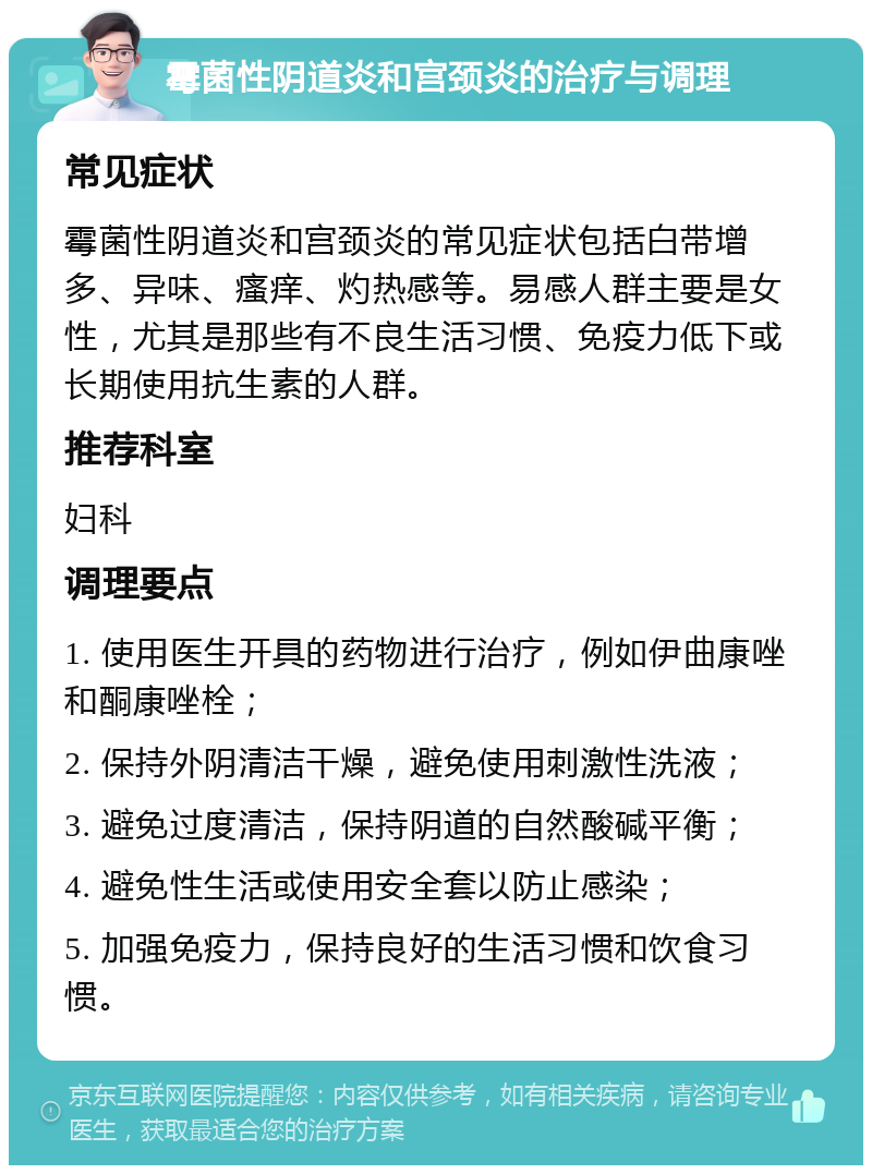 霉菌性阴道炎和宫颈炎的治疗与调理 常见症状 霉菌性阴道炎和宫颈炎的常见症状包括白带增多、异味、瘙痒、灼热感等。易感人群主要是女性，尤其是那些有不良生活习惯、免疫力低下或长期使用抗生素的人群。 推荐科室 妇科 调理要点 1. 使用医生开具的药物进行治疗，例如伊曲康唑和酮康唑栓； 2. 保持外阴清洁干燥，避免使用刺激性洗液； 3. 避免过度清洁，保持阴道的自然酸碱平衡； 4. 避免性生活或使用安全套以防止感染； 5. 加强免疫力，保持良好的生活习惯和饮食习惯。