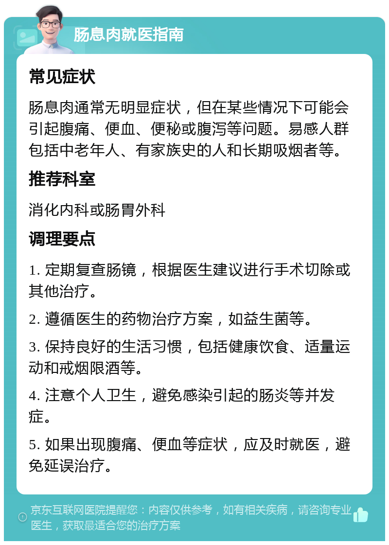 肠息肉就医指南 常见症状 肠息肉通常无明显症状，但在某些情况下可能会引起腹痛、便血、便秘或腹泻等问题。易感人群包括中老年人、有家族史的人和长期吸烟者等。 推荐科室 消化内科或肠胃外科 调理要点 1. 定期复查肠镜，根据医生建议进行手术切除或其他治疗。 2. 遵循医生的药物治疗方案，如益生菌等。 3. 保持良好的生活习惯，包括健康饮食、适量运动和戒烟限酒等。 4. 注意个人卫生，避免感染引起的肠炎等并发症。 5. 如果出现腹痛、便血等症状，应及时就医，避免延误治疗。