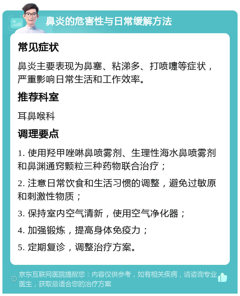 鼻炎的危害性与日常缓解方法 常见症状 鼻炎主要表现为鼻塞、粘涕多、打喷嚏等症状，严重影响日常生活和工作效率。 推荐科室 耳鼻喉科 调理要点 1. 使用羟甲唑啉鼻喷雾剂、生理性海水鼻喷雾剂和鼻渊通窍颗粒三种药物联合治疗； 2. 注意日常饮食和生活习惯的调整，避免过敏原和刺激性物质； 3. 保持室内空气清新，使用空气净化器； 4. 加强锻炼，提高身体免疫力； 5. 定期复诊，调整治疗方案。