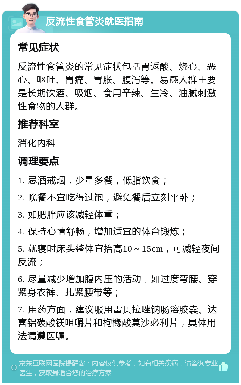 反流性食管炎就医指南 常见症状 反流性食管炎的常见症状包括胃返酸、烧心、恶心、呕吐、胃痛、胃胀、腹泻等。易感人群主要是长期饮酒、吸烟、食用辛辣、生冷、油腻刺激性食物的人群。 推荐科室 消化内科 调理要点 1. 忌酒戒烟，少量多餐，低脂饮食； 2. 晚餐不宜吃得过饱，避免餐后立刻平卧； 3. 如肥胖应该减轻体重； 4. 保持心情舒畅，增加适宜的体育锻炼； 5. 就寝时床头整体宜抬高10～15cm，可减轻夜间反流； 6. 尽量减少增加腹内压的活动，如过度弯腰、穿紧身衣裤、扎紧腰带等； 7. 用药方面，建议服用雷贝拉唑钠肠溶胶囊、达喜铝碳酸镁咀嚼片和枸橼酸莫沙必利片，具体用法请遵医嘱。