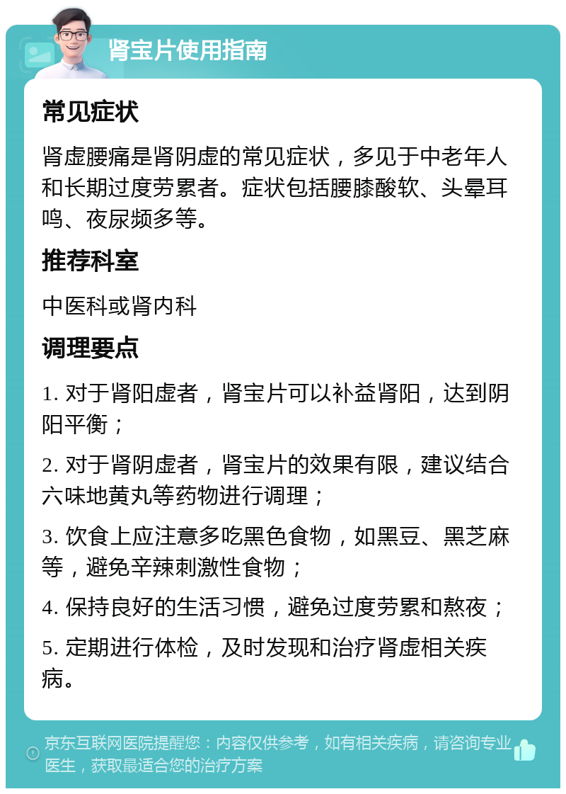 肾宝片使用指南 常见症状 肾虚腰痛是肾阴虚的常见症状，多见于中老年人和长期过度劳累者。症状包括腰膝酸软、头晕耳鸣、夜尿频多等。 推荐科室 中医科或肾内科 调理要点 1. 对于肾阳虚者，肾宝片可以补益肾阳，达到阴阳平衡； 2. 对于肾阴虚者，肾宝片的效果有限，建议结合六味地黄丸等药物进行调理； 3. 饮食上应注意多吃黑色食物，如黑豆、黑芝麻等，避免辛辣刺激性食物； 4. 保持良好的生活习惯，避免过度劳累和熬夜； 5. 定期进行体检，及时发现和治疗肾虚相关疾病。