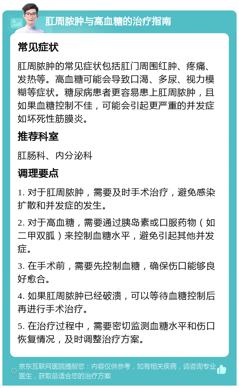 肛周脓肿与高血糖的治疗指南 常见症状 肛周脓肿的常见症状包括肛门周围红肿、疼痛、发热等。高血糖可能会导致口渴、多尿、视力模糊等症状。糖尿病患者更容易患上肛周脓肿，且如果血糖控制不佳，可能会引起更严重的并发症如坏死性筋膜炎。 推荐科室 肛肠科、内分泌科 调理要点 1. 对于肛周脓肿，需要及时手术治疗，避免感染扩散和并发症的发生。 2. 对于高血糖，需要通过胰岛素或口服药物（如二甲双胍）来控制血糖水平，避免引起其他并发症。 3. 在手术前，需要先控制血糖，确保伤口能够良好愈合。 4. 如果肛周脓肿已经破溃，可以等待血糖控制后再进行手术治疗。 5. 在治疗过程中，需要密切监测血糖水平和伤口恢复情况，及时调整治疗方案。