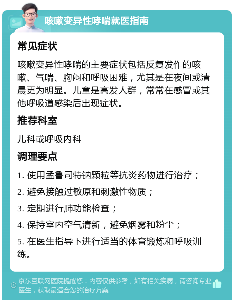 咳嗽变异性哮喘就医指南 常见症状 咳嗽变异性哮喘的主要症状包括反复发作的咳嗽、气喘、胸闷和呼吸困难，尤其是在夜间或清晨更为明显。儿童是高发人群，常常在感冒或其他呼吸道感染后出现症状。 推荐科室 儿科或呼吸内科 调理要点 1. 使用孟鲁司特钠颗粒等抗炎药物进行治疗； 2. 避免接触过敏原和刺激性物质； 3. 定期进行肺功能检查； 4. 保持室内空气清新，避免烟雾和粉尘； 5. 在医生指导下进行适当的体育锻炼和呼吸训练。