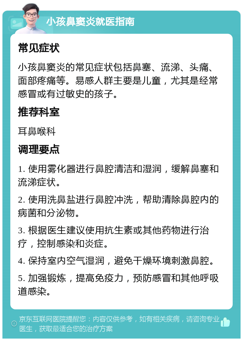 小孩鼻窦炎就医指南 常见症状 小孩鼻窦炎的常见症状包括鼻塞、流涕、头痛、面部疼痛等。易感人群主要是儿童，尤其是经常感冒或有过敏史的孩子。 推荐科室 耳鼻喉科 调理要点 1. 使用雾化器进行鼻腔清洁和湿润，缓解鼻塞和流涕症状。 2. 使用洗鼻盐进行鼻腔冲洗，帮助清除鼻腔内的病菌和分泌物。 3. 根据医生建议使用抗生素或其他药物进行治疗，控制感染和炎症。 4. 保持室内空气湿润，避免干燥环境刺激鼻腔。 5. 加强锻炼，提高免疫力，预防感冒和其他呼吸道感染。