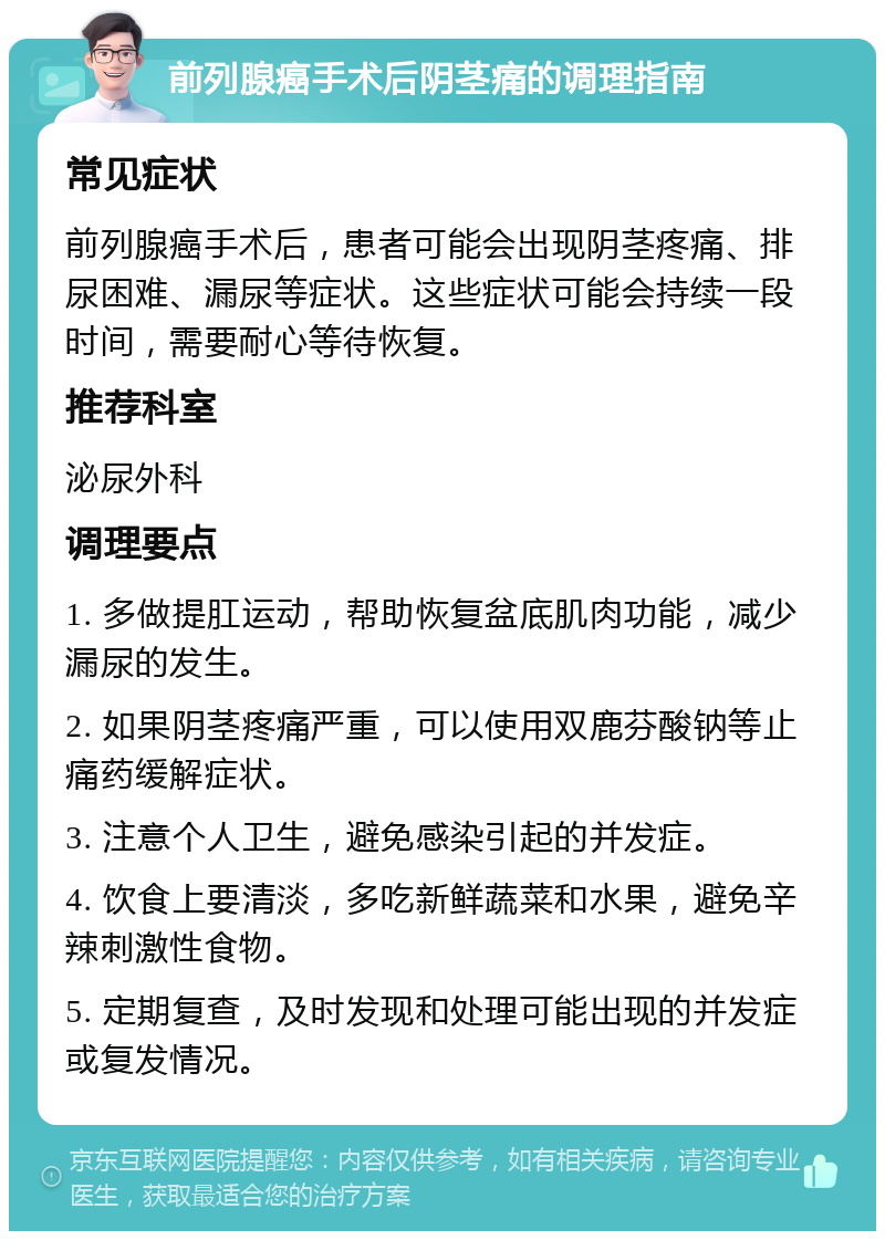 前列腺癌手术后阴茎痛的调理指南 常见症状 前列腺癌手术后，患者可能会出现阴茎疼痛、排尿困难、漏尿等症状。这些症状可能会持续一段时间，需要耐心等待恢复。 推荐科室 泌尿外科 调理要点 1. 多做提肛运动，帮助恢复盆底肌肉功能，减少漏尿的发生。 2. 如果阴茎疼痛严重，可以使用双鹿芬酸钠等止痛药缓解症状。 3. 注意个人卫生，避免感染引起的并发症。 4. 饮食上要清淡，多吃新鲜蔬菜和水果，避免辛辣刺激性食物。 5. 定期复查，及时发现和处理可能出现的并发症或复发情况。