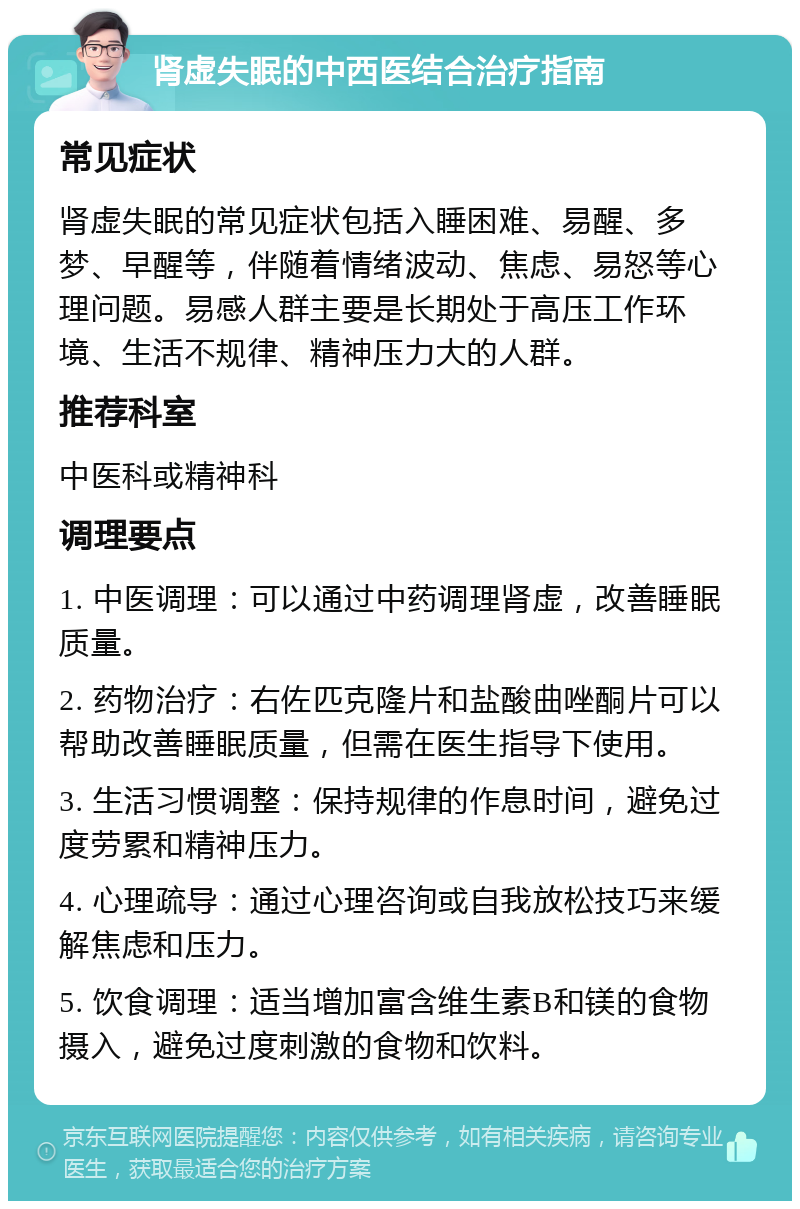 肾虚失眠的中西医结合治疗指南 常见症状 肾虚失眠的常见症状包括入睡困难、易醒、多梦、早醒等，伴随着情绪波动、焦虑、易怒等心理问题。易感人群主要是长期处于高压工作环境、生活不规律、精神压力大的人群。 推荐科室 中医科或精神科 调理要点 1. 中医调理：可以通过中药调理肾虚，改善睡眠质量。 2. 药物治疗：右佐匹克隆片和盐酸曲唑酮片可以帮助改善睡眠质量，但需在医生指导下使用。 3. 生活习惯调整：保持规律的作息时间，避免过度劳累和精神压力。 4. 心理疏导：通过心理咨询或自我放松技巧来缓解焦虑和压力。 5. 饮食调理：适当增加富含维生素B和镁的食物摄入，避免过度刺激的食物和饮料。