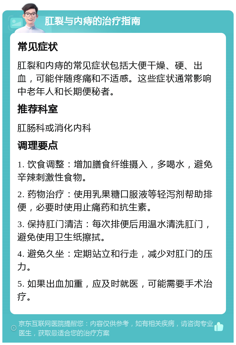 肛裂与内痔的治疗指南 常见症状 肛裂和内痔的常见症状包括大便干燥、硬、出血，可能伴随疼痛和不适感。这些症状通常影响中老年人和长期便秘者。 推荐科室 肛肠科或消化内科 调理要点 1. 饮食调整：增加膳食纤维摄入，多喝水，避免辛辣刺激性食物。 2. 药物治疗：使用乳果糖口服液等轻泻剂帮助排便，必要时使用止痛药和抗生素。 3. 保持肛门清洁：每次排便后用温水清洗肛门，避免使用卫生纸擦拭。 4. 避免久坐：定期站立和行走，减少对肛门的压力。 5. 如果出血加重，应及时就医，可能需要手术治疗。