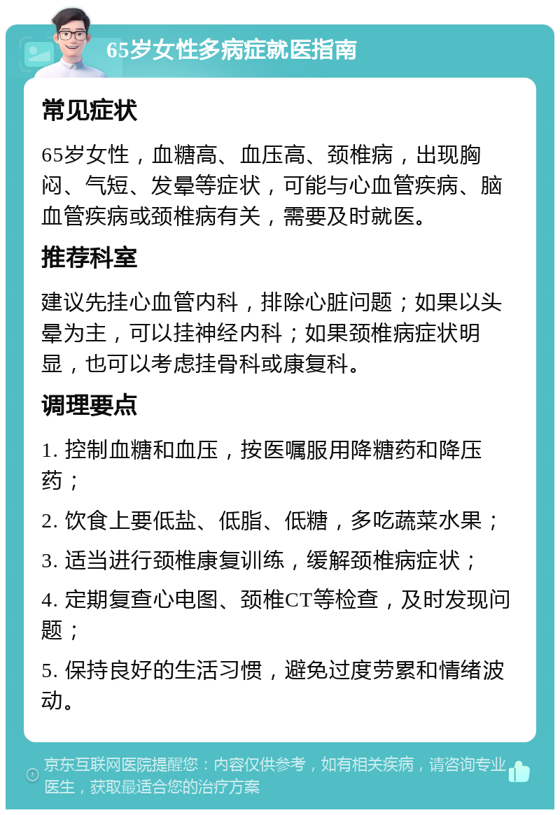 65岁女性多病症就医指南 常见症状 65岁女性，血糖高、血压高、颈椎病，出现胸闷、气短、发晕等症状，可能与心血管疾病、脑血管疾病或颈椎病有关，需要及时就医。 推荐科室 建议先挂心血管内科，排除心脏问题；如果以头晕为主，可以挂神经内科；如果颈椎病症状明显，也可以考虑挂骨科或康复科。 调理要点 1. 控制血糖和血压，按医嘱服用降糖药和降压药； 2. 饮食上要低盐、低脂、低糖，多吃蔬菜水果； 3. 适当进行颈椎康复训练，缓解颈椎病症状； 4. 定期复查心电图、颈椎CT等检查，及时发现问题； 5. 保持良好的生活习惯，避免过度劳累和情绪波动。