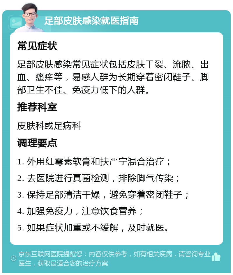 足部皮肤感染就医指南 常见症状 足部皮肤感染常见症状包括皮肤干裂、流脓、出血、瘙痒等，易感人群为长期穿着密闭鞋子、脚部卫生不佳、免疫力低下的人群。 推荐科室 皮肤科或足病科 调理要点 1. 外用红霉素软膏和扶严宁混合治疗； 2. 去医院进行真菌检测，排除脚气传染； 3. 保持足部清洁干燥，避免穿着密闭鞋子； 4. 加强免疫力，注意饮食营养； 5. 如果症状加重或不缓解，及时就医。