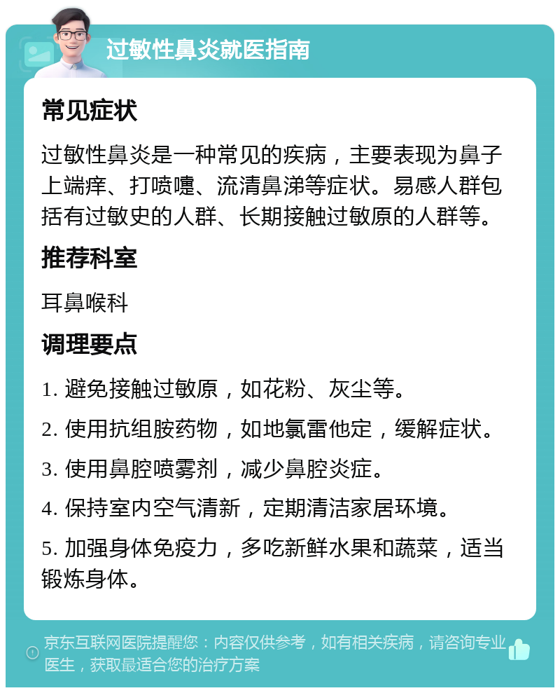 过敏性鼻炎就医指南 常见症状 过敏性鼻炎是一种常见的疾病，主要表现为鼻子上端痒、打喷嚏、流清鼻涕等症状。易感人群包括有过敏史的人群、长期接触过敏原的人群等。 推荐科室 耳鼻喉科 调理要点 1. 避免接触过敏原，如花粉、灰尘等。 2. 使用抗组胺药物，如地氯雷他定，缓解症状。 3. 使用鼻腔喷雾剂，减少鼻腔炎症。 4. 保持室内空气清新，定期清洁家居环境。 5. 加强身体免疫力，多吃新鲜水果和蔬菜，适当锻炼身体。