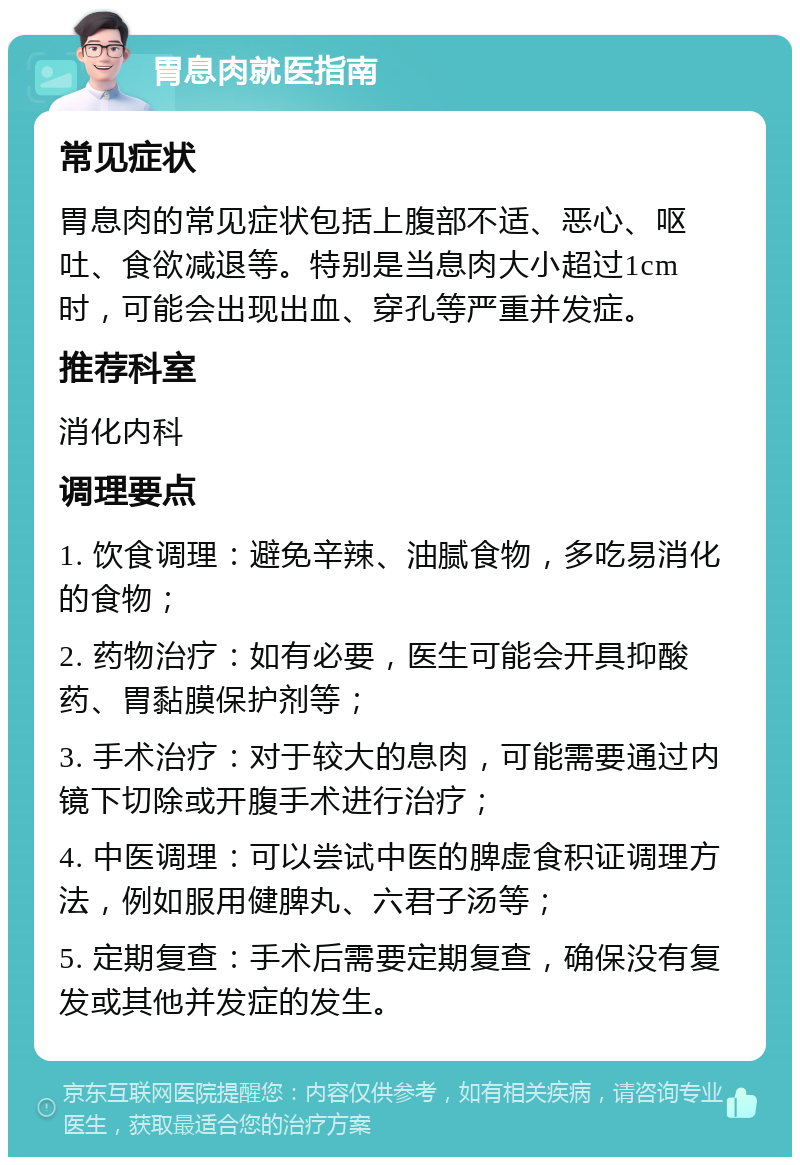 胃息肉就医指南 常见症状 胃息肉的常见症状包括上腹部不适、恶心、呕吐、食欲减退等。特别是当息肉大小超过1cm时，可能会出现出血、穿孔等严重并发症。 推荐科室 消化内科 调理要点 1. 饮食调理：避免辛辣、油腻食物，多吃易消化的食物； 2. 药物治疗：如有必要，医生可能会开具抑酸药、胃黏膜保护剂等； 3. 手术治疗：对于较大的息肉，可能需要通过内镜下切除或开腹手术进行治疗； 4. 中医调理：可以尝试中医的脾虚食积证调理方法，例如服用健脾丸、六君子汤等； 5. 定期复查：手术后需要定期复查，确保没有复发或其他并发症的发生。