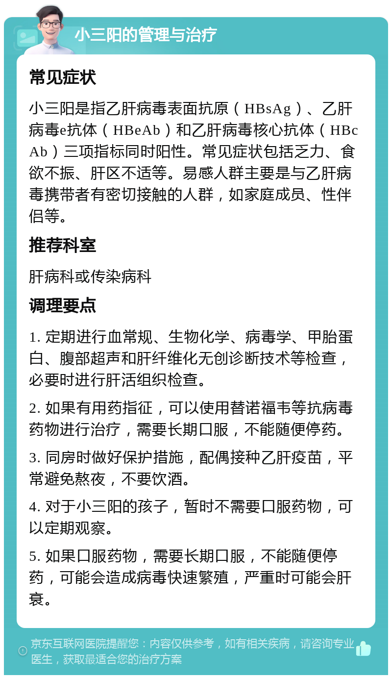 小三阳的管理与治疗 常见症状 小三阳是指乙肝病毒表面抗原（HBsAg）、乙肝病毒e抗体（HBeAb）和乙肝病毒核心抗体（HBcAb）三项指标同时阳性。常见症状包括乏力、食欲不振、肝区不适等。易感人群主要是与乙肝病毒携带者有密切接触的人群，如家庭成员、性伴侣等。 推荐科室 肝病科或传染病科 调理要点 1. 定期进行血常规、生物化学、病毒学、甲胎蛋白、腹部超声和肝纤维化无创诊断技术等检查，必要时进行肝活组织检查。 2. 如果有用药指征，可以使用替诺福韦等抗病毒药物进行治疗，需要长期口服，不能随便停药。 3. 同房时做好保护措施，配偶接种乙肝疫苗，平常避免熬夜，不要饮酒。 4. 对于小三阳的孩子，暂时不需要口服药物，可以定期观察。 5. 如果口服药物，需要长期口服，不能随便停药，可能会造成病毒快速繁殖，严重时可能会肝衰。