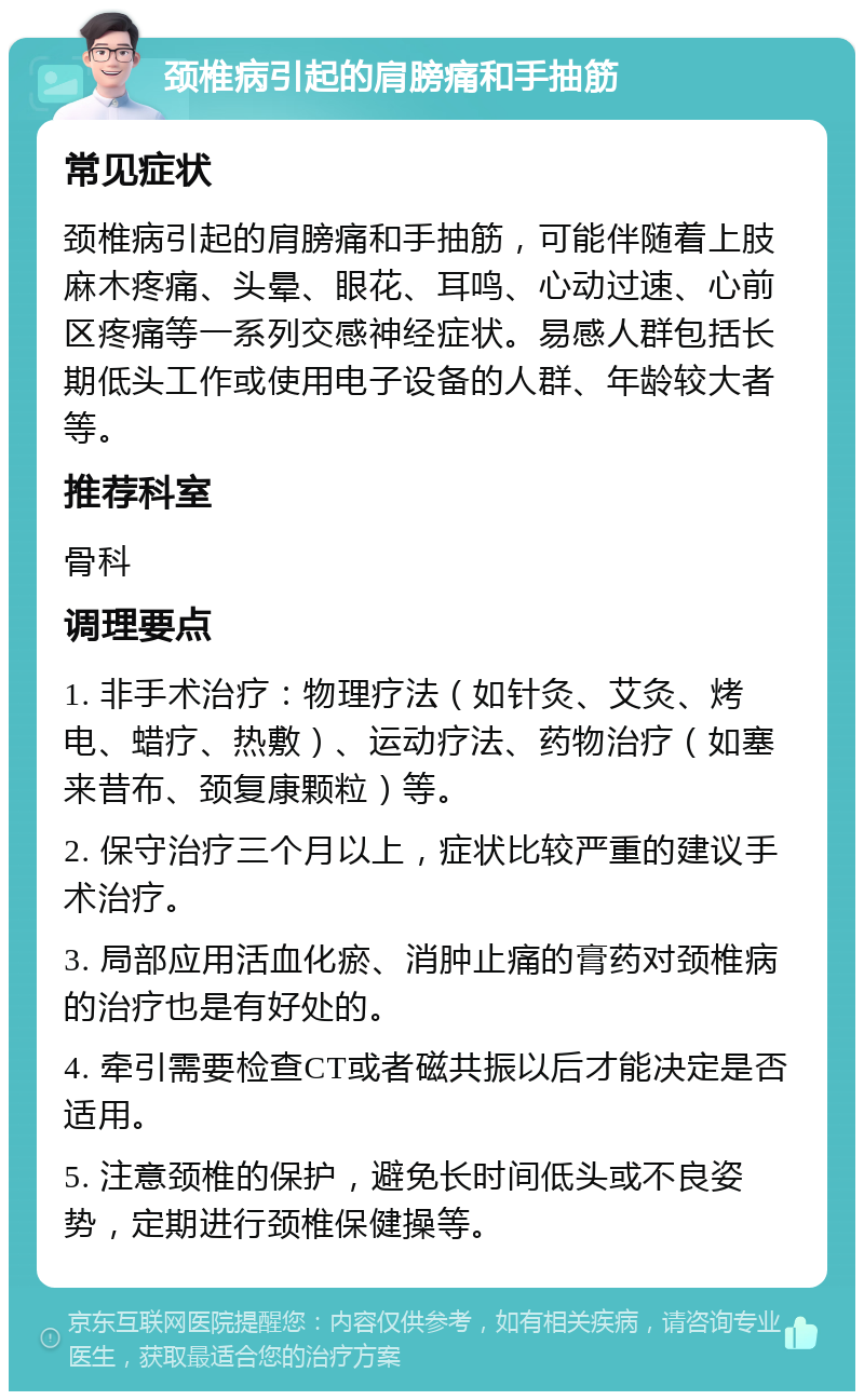 颈椎病引起的肩膀痛和手抽筋 常见症状 颈椎病引起的肩膀痛和手抽筋，可能伴随着上肢麻木疼痛、头晕、眼花、耳鸣、心动过速、心前区疼痛等一系列交感神经症状。易感人群包括长期低头工作或使用电子设备的人群、年龄较大者等。 推荐科室 骨科 调理要点 1. 非手术治疗：物理疗法（如针灸、艾灸、烤电、蜡疗、热敷）、运动疗法、药物治疗（如塞来昔布、颈复康颗粒）等。 2. 保守治疗三个月以上，症状比较严重的建议手术治疗。 3. 局部应用活血化瘀、消肿止痛的膏药对颈椎病的治疗也是有好处的。 4. 牵引需要检查CT或者磁共振以后才能决定是否适用。 5. 注意颈椎的保护，避免长时间低头或不良姿势，定期进行颈椎保健操等。