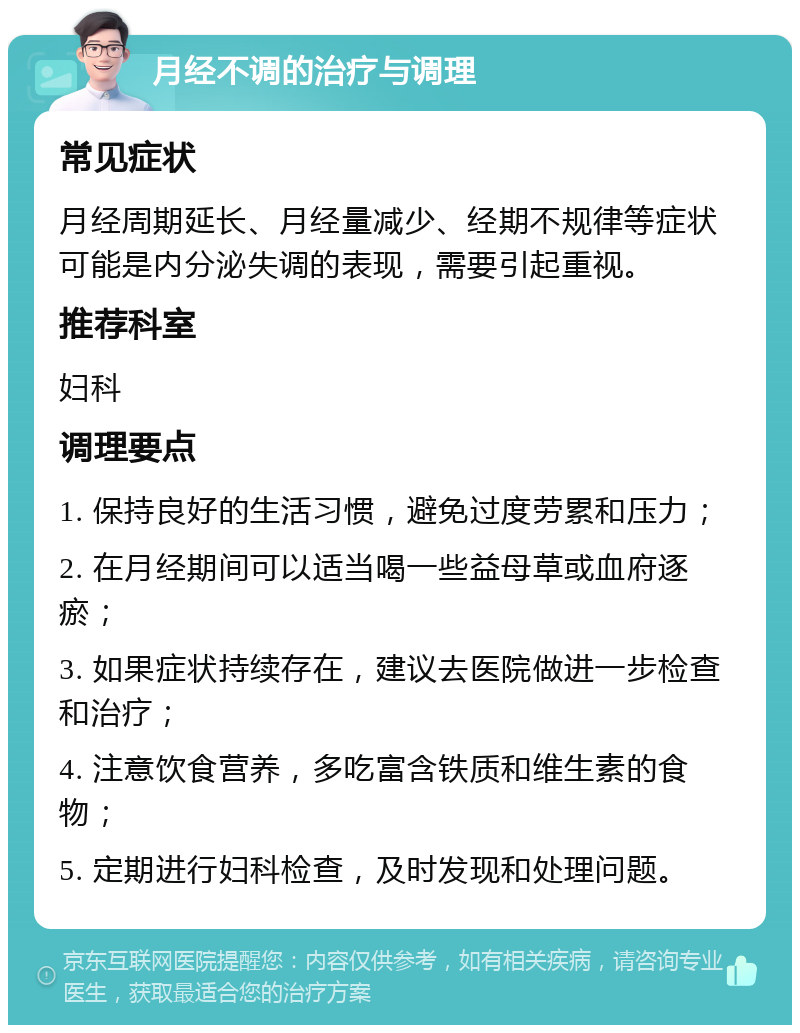 月经不调的治疗与调理 常见症状 月经周期延长、月经量减少、经期不规律等症状可能是内分泌失调的表现，需要引起重视。 推荐科室 妇科 调理要点 1. 保持良好的生活习惯，避免过度劳累和压力； 2. 在月经期间可以适当喝一些益母草或血府逐瘀； 3. 如果症状持续存在，建议去医院做进一步检查和治疗； 4. 注意饮食营养，多吃富含铁质和维生素的食物； 5. 定期进行妇科检查，及时发现和处理问题。