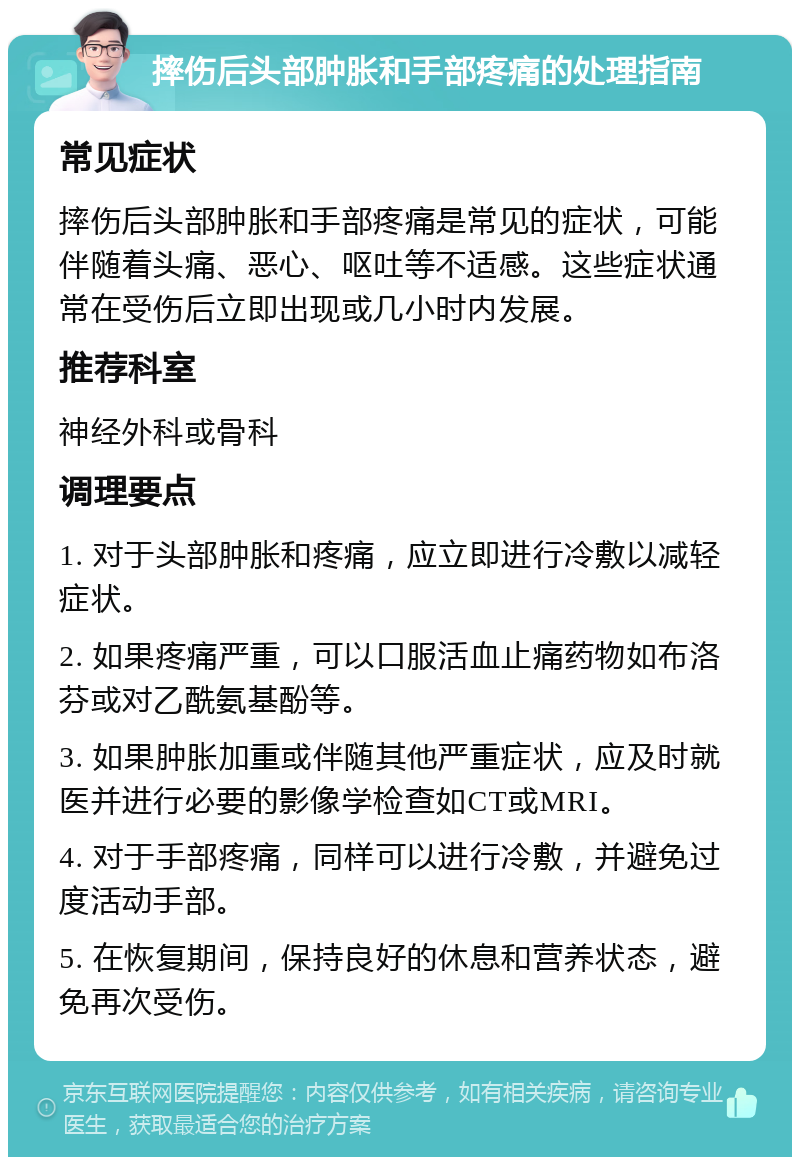 摔伤后头部肿胀和手部疼痛的处理指南 常见症状 摔伤后头部肿胀和手部疼痛是常见的症状，可能伴随着头痛、恶心、呕吐等不适感。这些症状通常在受伤后立即出现或几小时内发展。 推荐科室 神经外科或骨科 调理要点 1. 对于头部肿胀和疼痛，应立即进行冷敷以减轻症状。 2. 如果疼痛严重，可以口服活血止痛药物如布洛芬或对乙酰氨基酚等。 3. 如果肿胀加重或伴随其他严重症状，应及时就医并进行必要的影像学检查如CT或MRI。 4. 对于手部疼痛，同样可以进行冷敷，并避免过度活动手部。 5. 在恢复期间，保持良好的休息和营养状态，避免再次受伤。