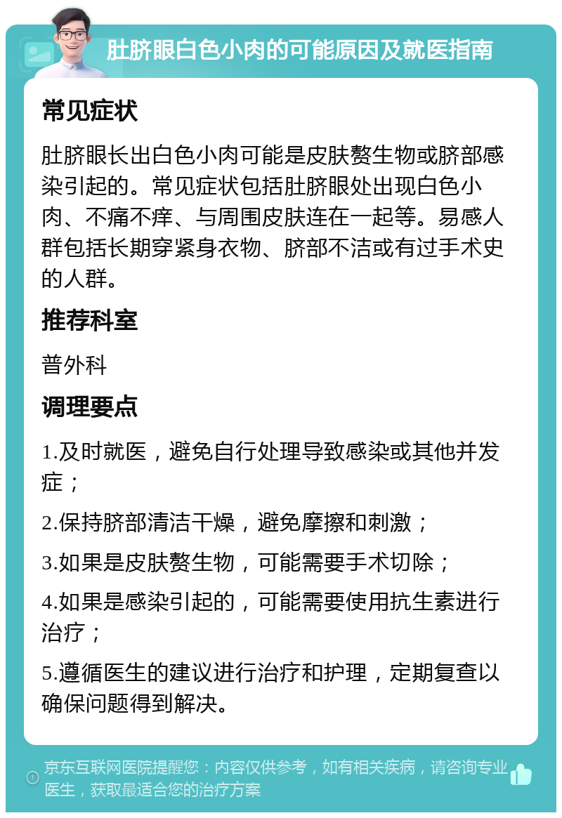 肚脐眼白色小肉的可能原因及就医指南 常见症状 肚脐眼长出白色小肉可能是皮肤赘生物或脐部感染引起的。常见症状包括肚脐眼处出现白色小肉、不痛不痒、与周围皮肤连在一起等。易感人群包括长期穿紧身衣物、脐部不洁或有过手术史的人群。 推荐科室 普外科 调理要点 1.及时就医，避免自行处理导致感染或其他并发症； 2.保持脐部清洁干燥，避免摩擦和刺激； 3.如果是皮肤赘生物，可能需要手术切除； 4.如果是感染引起的，可能需要使用抗生素进行治疗； 5.遵循医生的建议进行治疗和护理，定期复查以确保问题得到解决。