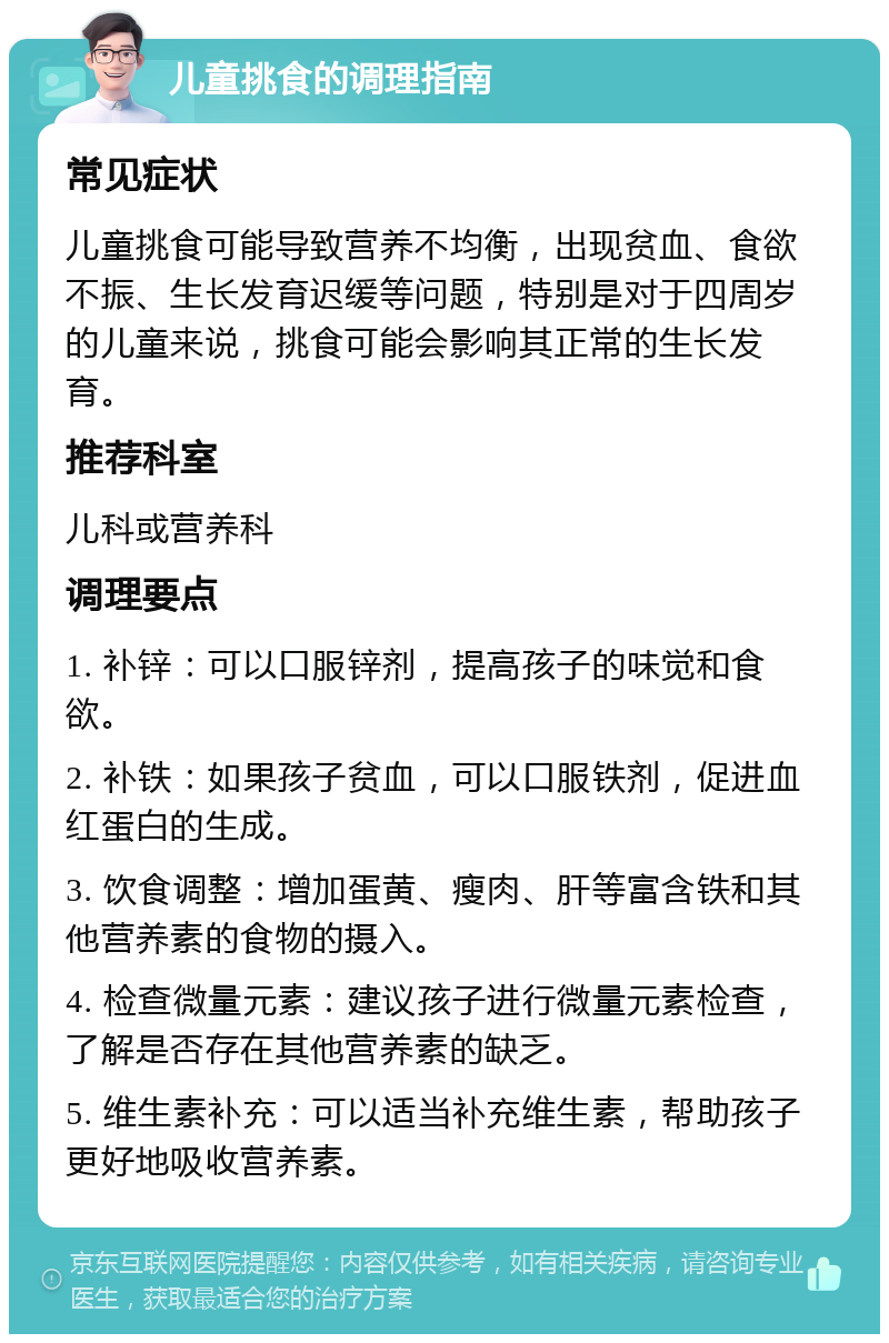 儿童挑食的调理指南 常见症状 儿童挑食可能导致营养不均衡，出现贫血、食欲不振、生长发育迟缓等问题，特别是对于四周岁的儿童来说，挑食可能会影响其正常的生长发育。 推荐科室 儿科或营养科 调理要点 1. 补锌：可以口服锌剂，提高孩子的味觉和食欲。 2. 补铁：如果孩子贫血，可以口服铁剂，促进血红蛋白的生成。 3. 饮食调整：增加蛋黄、瘦肉、肝等富含铁和其他营养素的食物的摄入。 4. 检查微量元素：建议孩子进行微量元素检查，了解是否存在其他营养素的缺乏。 5. 维生素补充：可以适当补充维生素，帮助孩子更好地吸收营养素。