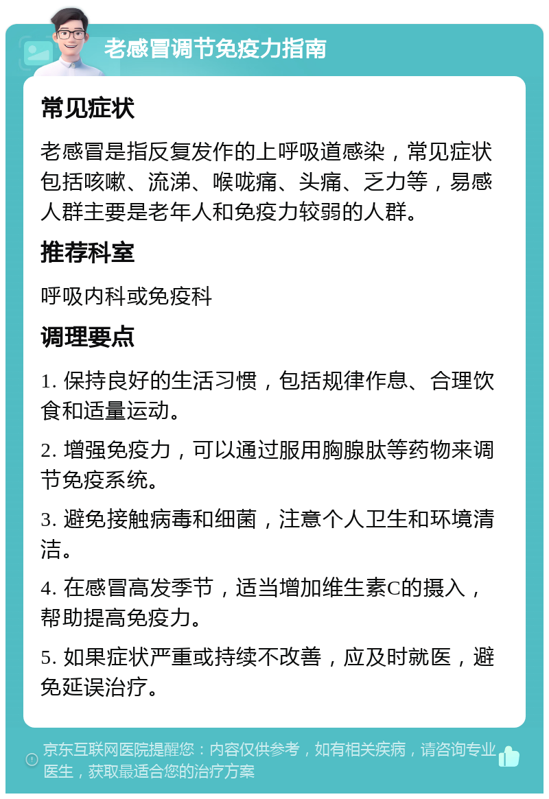 老感冒调节免疫力指南 常见症状 老感冒是指反复发作的上呼吸道感染，常见症状包括咳嗽、流涕、喉咙痛、头痛、乏力等，易感人群主要是老年人和免疫力较弱的人群。 推荐科室 呼吸内科或免疫科 调理要点 1. 保持良好的生活习惯，包括规律作息、合理饮食和适量运动。 2. 增强免疫力，可以通过服用胸腺肽等药物来调节免疫系统。 3. 避免接触病毒和细菌，注意个人卫生和环境清洁。 4. 在感冒高发季节，适当增加维生素C的摄入，帮助提高免疫力。 5. 如果症状严重或持续不改善，应及时就医，避免延误治疗。