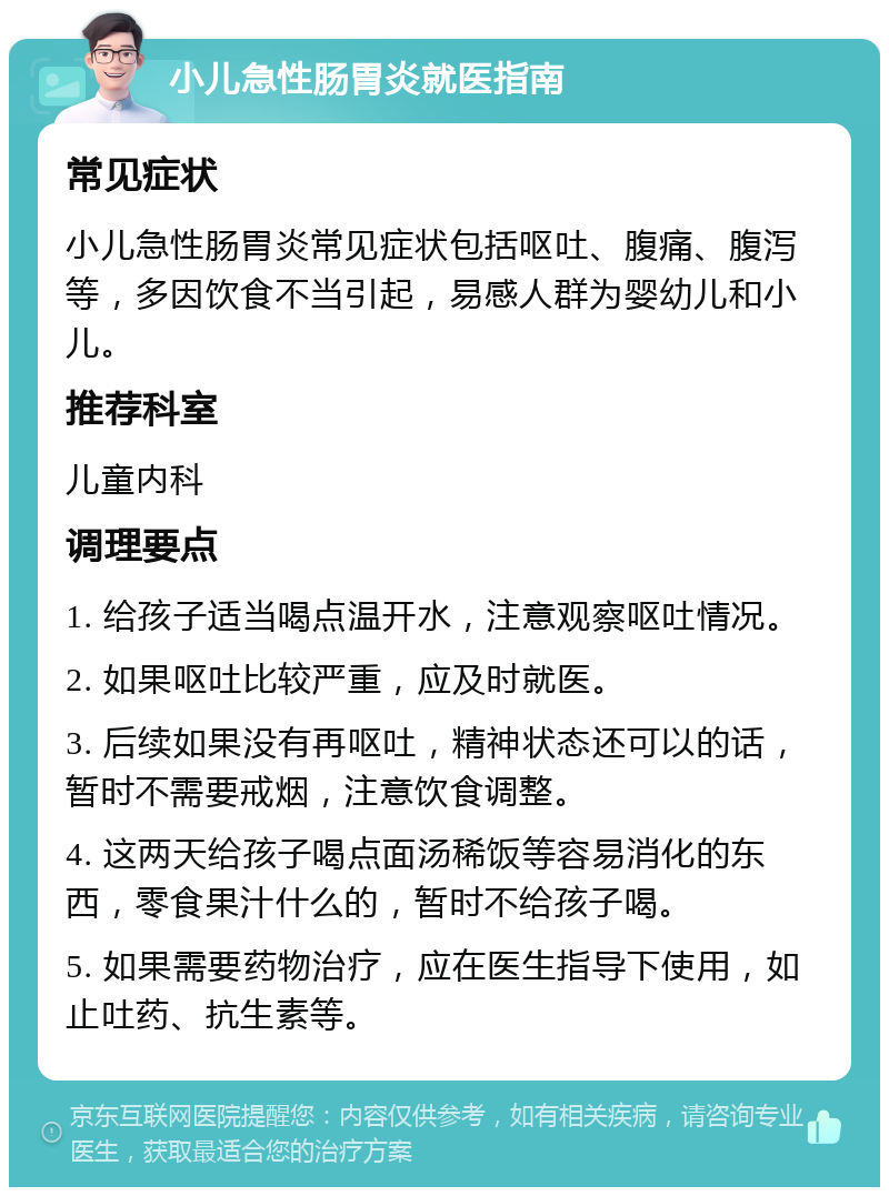 小儿急性肠胃炎就医指南 常见症状 小儿急性肠胃炎常见症状包括呕吐、腹痛、腹泻等，多因饮食不当引起，易感人群为婴幼儿和小儿。 推荐科室 儿童内科 调理要点 1. 给孩子适当喝点温开水，注意观察呕吐情况。 2. 如果呕吐比较严重，应及时就医。 3. 后续如果没有再呕吐，精神状态还可以的话，暂时不需要戒烟，注意饮食调整。 4. 这两天给孩子喝点面汤稀饭等容易消化的东西，零食果汁什么的，暂时不给孩子喝。 5. 如果需要药物治疗，应在医生指导下使用，如止吐药、抗生素等。