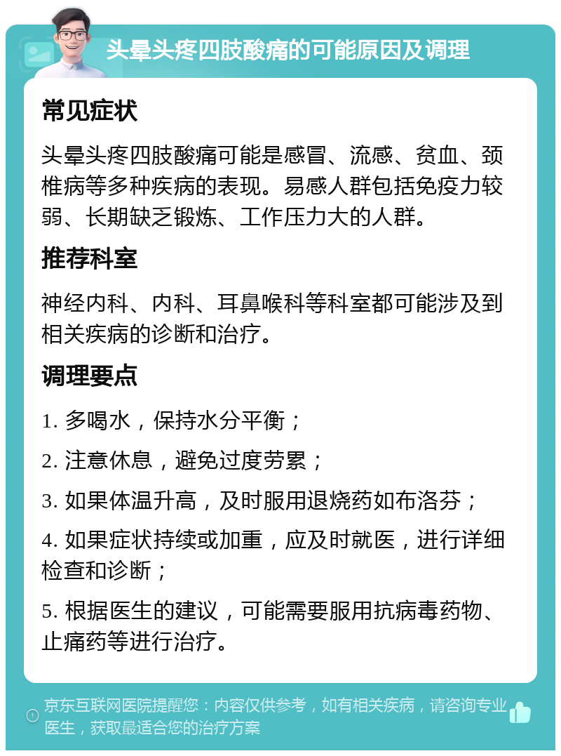 头晕头疼四肢酸痛的可能原因及调理 常见症状 头晕头疼四肢酸痛可能是感冒、流感、贫血、颈椎病等多种疾病的表现。易感人群包括免疫力较弱、长期缺乏锻炼、工作压力大的人群。 推荐科室 神经内科、内科、耳鼻喉科等科室都可能涉及到相关疾病的诊断和治疗。 调理要点 1. 多喝水，保持水分平衡； 2. 注意休息，避免过度劳累； 3. 如果体温升高，及时服用退烧药如布洛芬； 4. 如果症状持续或加重，应及时就医，进行详细检查和诊断； 5. 根据医生的建议，可能需要服用抗病毒药物、止痛药等进行治疗。