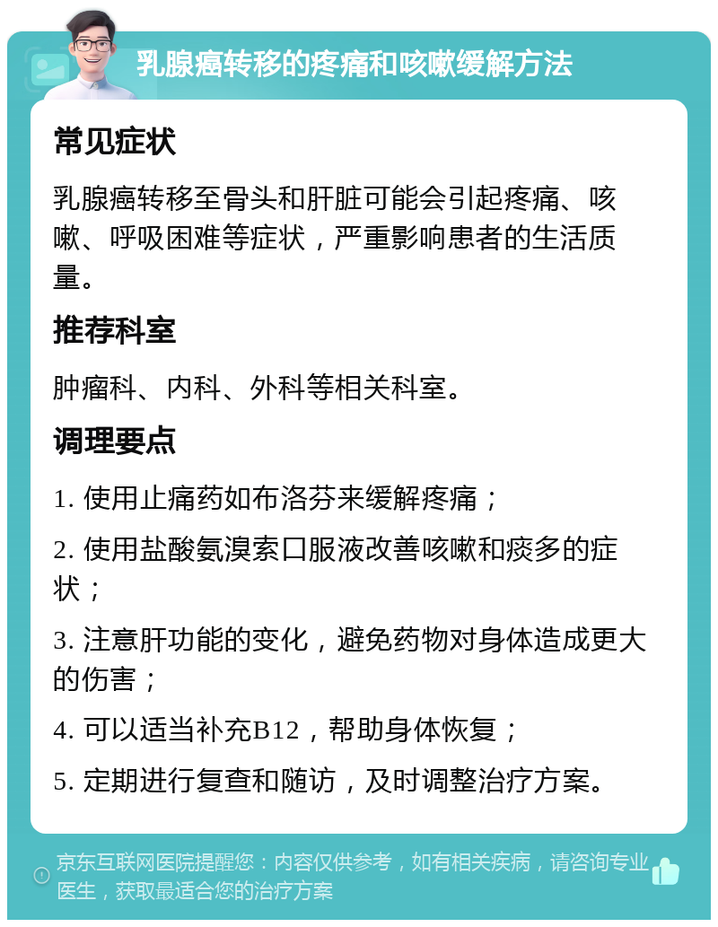 乳腺癌转移的疼痛和咳嗽缓解方法 常见症状 乳腺癌转移至骨头和肝脏可能会引起疼痛、咳嗽、呼吸困难等症状，严重影响患者的生活质量。 推荐科室 肿瘤科、内科、外科等相关科室。 调理要点 1. 使用止痛药如布洛芬来缓解疼痛； 2. 使用盐酸氨溴索口服液改善咳嗽和痰多的症状； 3. 注意肝功能的变化，避免药物对身体造成更大的伤害； 4. 可以适当补充B12，帮助身体恢复； 5. 定期进行复查和随访，及时调整治疗方案。