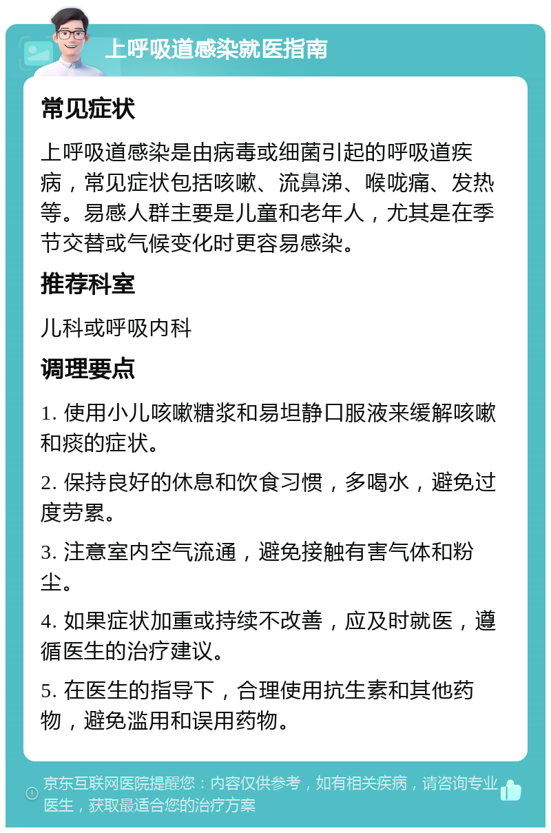 上呼吸道感染就医指南 常见症状 上呼吸道感染是由病毒或细菌引起的呼吸道疾病，常见症状包括咳嗽、流鼻涕、喉咙痛、发热等。易感人群主要是儿童和老年人，尤其是在季节交替或气候变化时更容易感染。 推荐科室 儿科或呼吸内科 调理要点 1. 使用小儿咳嗽糖浆和易坦静口服液来缓解咳嗽和痰的症状。 2. 保持良好的休息和饮食习惯，多喝水，避免过度劳累。 3. 注意室内空气流通，避免接触有害气体和粉尘。 4. 如果症状加重或持续不改善，应及时就医，遵循医生的治疗建议。 5. 在医生的指导下，合理使用抗生素和其他药物，避免滥用和误用药物。