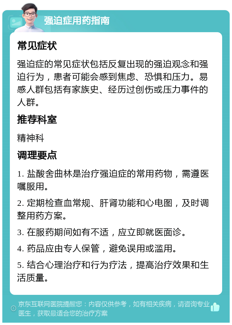 强迫症用药指南 常见症状 强迫症的常见症状包括反复出现的强迫观念和强迫行为，患者可能会感到焦虑、恐惧和压力。易感人群包括有家族史、经历过创伤或压力事件的人群。 推荐科室 精神科 调理要点 1. 盐酸舍曲林是治疗强迫症的常用药物，需遵医嘱服用。 2. 定期检查血常规、肝肾功能和心电图，及时调整用药方案。 3. 在服药期间如有不适，应立即就医面诊。 4. 药品应由专人保管，避免误用或滥用。 5. 结合心理治疗和行为疗法，提高治疗效果和生活质量。