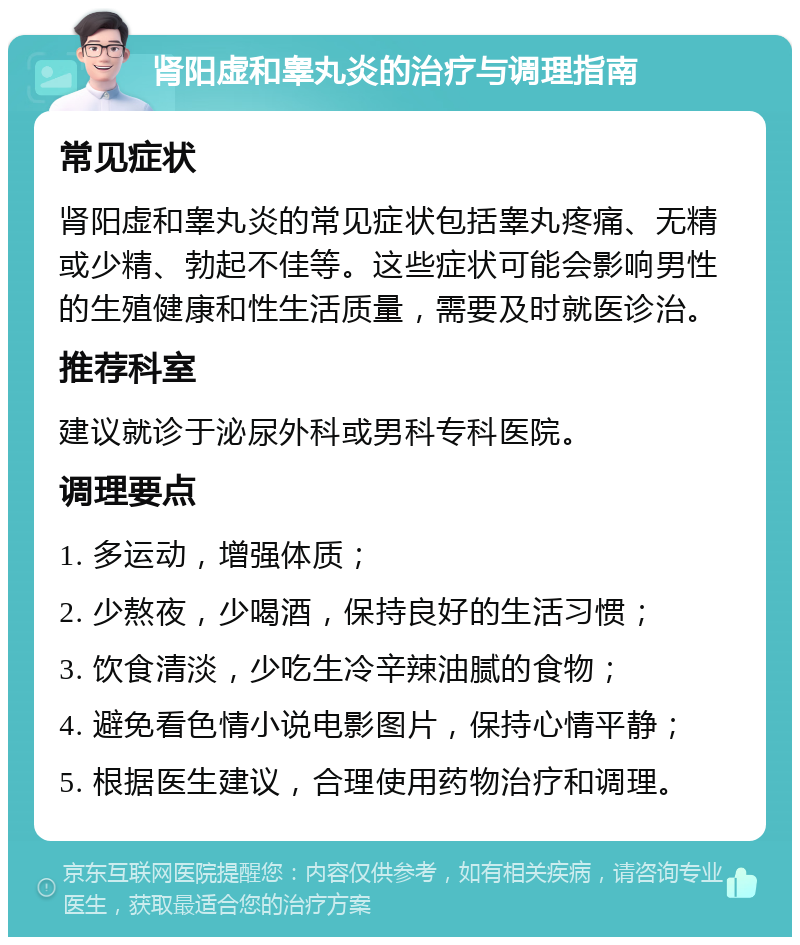 肾阳虚和睾丸炎的治疗与调理指南 常见症状 肾阳虚和睾丸炎的常见症状包括睾丸疼痛、无精或少精、勃起不佳等。这些症状可能会影响男性的生殖健康和性生活质量，需要及时就医诊治。 推荐科室 建议就诊于泌尿外科或男科专科医院。 调理要点 1. 多运动，增强体质； 2. 少熬夜，少喝酒，保持良好的生活习惯； 3. 饮食清淡，少吃生冷辛辣油腻的食物； 4. 避免看色情小说电影图片，保持心情平静； 5. 根据医生建议，合理使用药物治疗和调理。