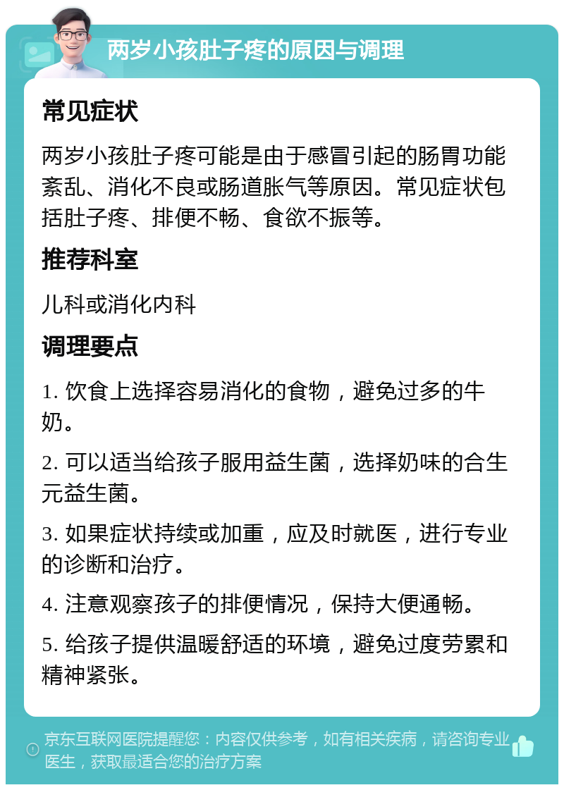 两岁小孩肚子疼的原因与调理 常见症状 两岁小孩肚子疼可能是由于感冒引起的肠胃功能紊乱、消化不良或肠道胀气等原因。常见症状包括肚子疼、排便不畅、食欲不振等。 推荐科室 儿科或消化内科 调理要点 1. 饮食上选择容易消化的食物，避免过多的牛奶。 2. 可以适当给孩子服用益生菌，选择奶味的合生元益生菌。 3. 如果症状持续或加重，应及时就医，进行专业的诊断和治疗。 4. 注意观察孩子的排便情况，保持大便通畅。 5. 给孩子提供温暖舒适的环境，避免过度劳累和精神紧张。