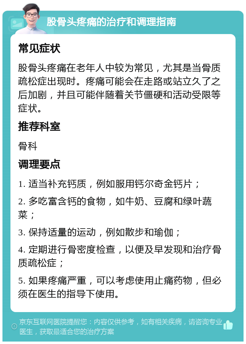 股骨头疼痛的治疗和调理指南 常见症状 股骨头疼痛在老年人中较为常见，尤其是当骨质疏松症出现时。疼痛可能会在走路或站立久了之后加剧，并且可能伴随着关节僵硬和活动受限等症状。 推荐科室 骨科 调理要点 1. 适当补充钙质，例如服用钙尔奇金钙片； 2. 多吃富含钙的食物，如牛奶、豆腐和绿叶蔬菜； 3. 保持适量的运动，例如散步和瑜伽； 4. 定期进行骨密度检查，以便及早发现和治疗骨质疏松症； 5. 如果疼痛严重，可以考虑使用止痛药物，但必须在医生的指导下使用。