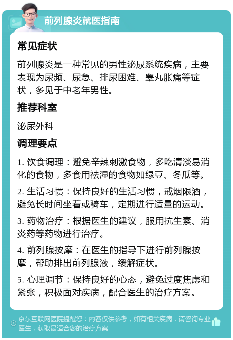 前列腺炎就医指南 常见症状 前列腺炎是一种常见的男性泌尿系统疾病，主要表现为尿频、尿急、排尿困难、睾丸胀痛等症状，多见于中老年男性。 推荐科室 泌尿外科 调理要点 1. 饮食调理：避免辛辣刺激食物，多吃清淡易消化的食物，多食用祛湿的食物如绿豆、冬瓜等。 2. 生活习惯：保持良好的生活习惯，戒烟限酒，避免长时间坐着或骑车，定期进行适量的运动。 3. 药物治疗：根据医生的建议，服用抗生素、消炎药等药物进行治疗。 4. 前列腺按摩：在医生的指导下进行前列腺按摩，帮助排出前列腺液，缓解症状。 5. 心理调节：保持良好的心态，避免过度焦虑和紧张，积极面对疾病，配合医生的治疗方案。