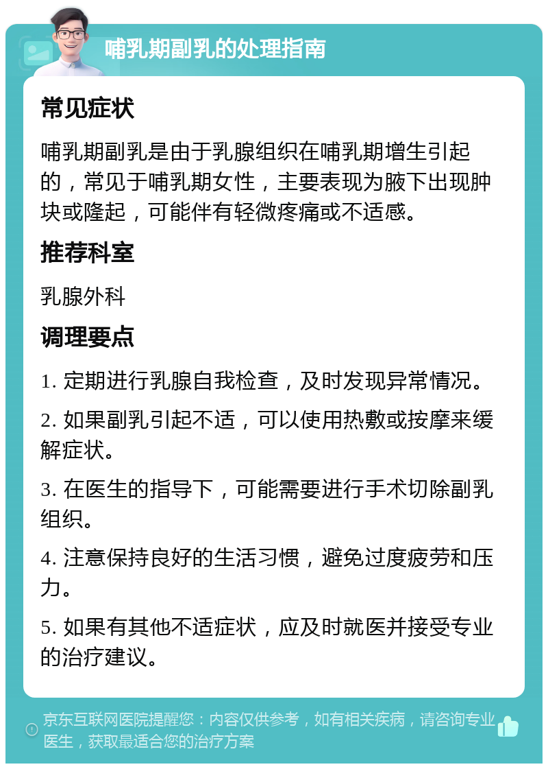 哺乳期副乳的处理指南 常见症状 哺乳期副乳是由于乳腺组织在哺乳期增生引起的，常见于哺乳期女性，主要表现为腋下出现肿块或隆起，可能伴有轻微疼痛或不适感。 推荐科室 乳腺外科 调理要点 1. 定期进行乳腺自我检查，及时发现异常情况。 2. 如果副乳引起不适，可以使用热敷或按摩来缓解症状。 3. 在医生的指导下，可能需要进行手术切除副乳组织。 4. 注意保持良好的生活习惯，避免过度疲劳和压力。 5. 如果有其他不适症状，应及时就医并接受专业的治疗建议。