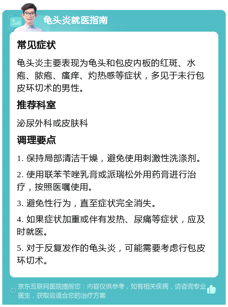 龟头炎就医指南 常见症状 龟头炎主要表现为龟头和包皮内板的红斑、水疱、脓疱、瘙痒、灼热感等症状，多见于未行包皮环切术的男性。 推荐科室 泌尿外科或皮肤科 调理要点 1. 保持局部清洁干燥，避免使用刺激性洗涤剂。 2. 使用联苯苄唑乳膏或派瑞松外用药膏进行治疗，按照医嘱使用。 3. 避免性行为，直至症状完全消失。 4. 如果症状加重或伴有发热、尿痛等症状，应及时就医。 5. 对于反复发作的龟头炎，可能需要考虑行包皮环切术。