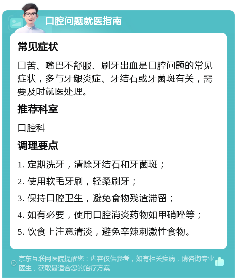 口腔问题就医指南 常见症状 口苦、嘴巴不舒服、刷牙出血是口腔问题的常见症状，多与牙龈炎症、牙结石或牙菌斑有关，需要及时就医处理。 推荐科室 口腔科 调理要点 1. 定期洗牙，清除牙结石和牙菌斑； 2. 使用软毛牙刷，轻柔刷牙； 3. 保持口腔卫生，避免食物残渣滞留； 4. 如有必要，使用口腔消炎药物如甲硝唑等； 5. 饮食上注意清淡，避免辛辣刺激性食物。