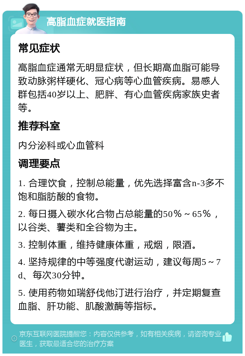 高脂血症就医指南 常见症状 高脂血症通常无明显症状，但长期高血脂可能导致动脉粥样硬化、冠心病等心血管疾病。易感人群包括40岁以上、肥胖、有心血管疾病家族史者等。 推荐科室 内分泌科或心血管科 调理要点 1. 合理饮食，控制总能量，优先选择富含n-3多不饱和脂肪酸的食物。 2. 每日摄入碳水化合物占总能量的50％～65％，以谷类、薯类和全谷物为主。 3. 控制体重，维持健康体重，戒烟，限酒。 4. 坚持规律的中等强度代谢运动，建议每周5～7 d、每次30分钟。 5. 使用药物如瑞舒伐他汀进行治疗，并定期复查血脂、肝功能、肌酸激酶等指标。