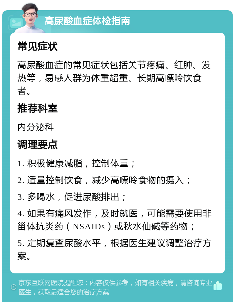 高尿酸血症体检指南 常见症状 高尿酸血症的常见症状包括关节疼痛、红肿、发热等，易感人群为体重超重、长期高嘌呤饮食者。 推荐科室 内分泌科 调理要点 1. 积极健康减脂，控制体重； 2. 适量控制饮食，减少高嘌呤食物的摄入； 3. 多喝水，促进尿酸排出； 4. 如果有痛风发作，及时就医，可能需要使用非甾体抗炎药（NSAIDs）或秋水仙碱等药物； 5. 定期复查尿酸水平，根据医生建议调整治疗方案。