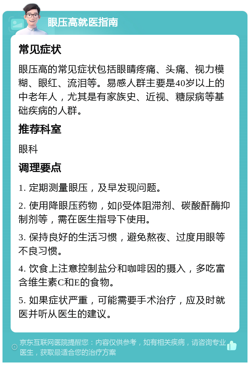 眼压高就医指南 常见症状 眼压高的常见症状包括眼睛疼痛、头痛、视力模糊、眼红、流泪等。易感人群主要是40岁以上的中老年人，尤其是有家族史、近视、糖尿病等基础疾病的人群。 推荐科室 眼科 调理要点 1. 定期测量眼压，及早发现问题。 2. 使用降眼压药物，如β受体阻滞剂、碳酸酐酶抑制剂等，需在医生指导下使用。 3. 保持良好的生活习惯，避免熬夜、过度用眼等不良习惯。 4. 饮食上注意控制盐分和咖啡因的摄入，多吃富含维生素C和E的食物。 5. 如果症状严重，可能需要手术治疗，应及时就医并听从医生的建议。