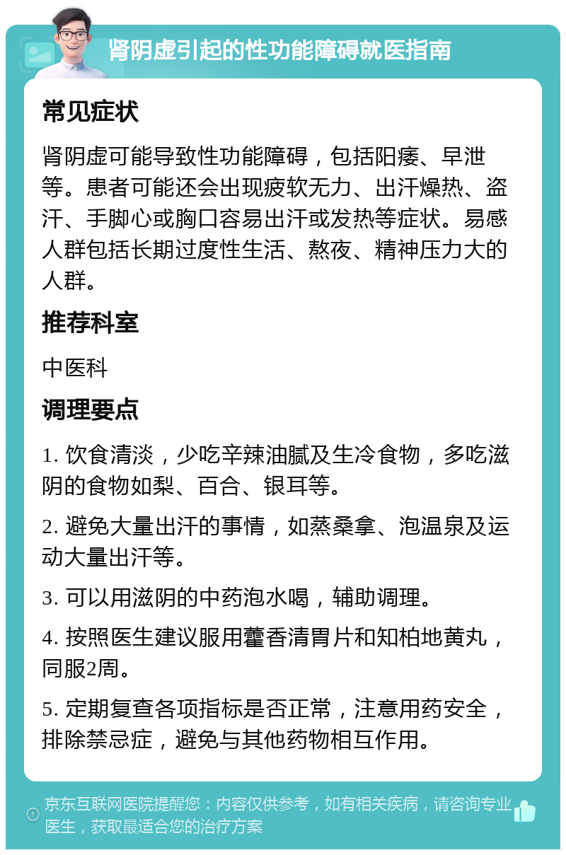 肾阴虚引起的性功能障碍就医指南 常见症状 肾阴虚可能导致性功能障碍，包括阳痿、早泄等。患者可能还会出现疲软无力、出汗燥热、盗汗、手脚心或胸口容易出汗或发热等症状。易感人群包括长期过度性生活、熬夜、精神压力大的人群。 推荐科室 中医科 调理要点 1. 饮食清淡，少吃辛辣油腻及生冷食物，多吃滋阴的食物如梨、百合、银耳等。 2. 避免大量出汗的事情，如蒸桑拿、泡温泉及运动大量出汗等。 3. 可以用滋阴的中药泡水喝，辅助调理。 4. 按照医生建议服用藿香清胃片和知柏地黄丸，同服2周。 5. 定期复查各项指标是否正常，注意用药安全，排除禁忌症，避免与其他药物相互作用。