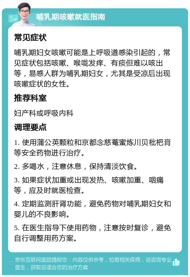 哺乳期咳嗽就医指南 常见症状 哺乳期妇女咳嗽可能是上呼吸道感染引起的，常见症状包括咳嗽、喉咙发痒、有痰但难以咳出等，易感人群为哺乳期妇女，尤其是受凉后出现咳嗽症状的女性。 推荐科室 妇产科或呼吸内科 调理要点 1. 使用蒲公英颗粒和京都念慈菴蜜炼川贝枇杷膏等安全药物进行治疗。 2. 多喝水，注意休息，保持清淡饮食。 3. 如果症状加重或出现发热、咳嗽加重、咽痛等，应及时就医检查。 4. 定期监测肝肾功能，避免药物对哺乳期妇女和婴儿的不良影响。 5. 在医生指导下使用药物，注意按时复诊，避免自行调整用药方案。