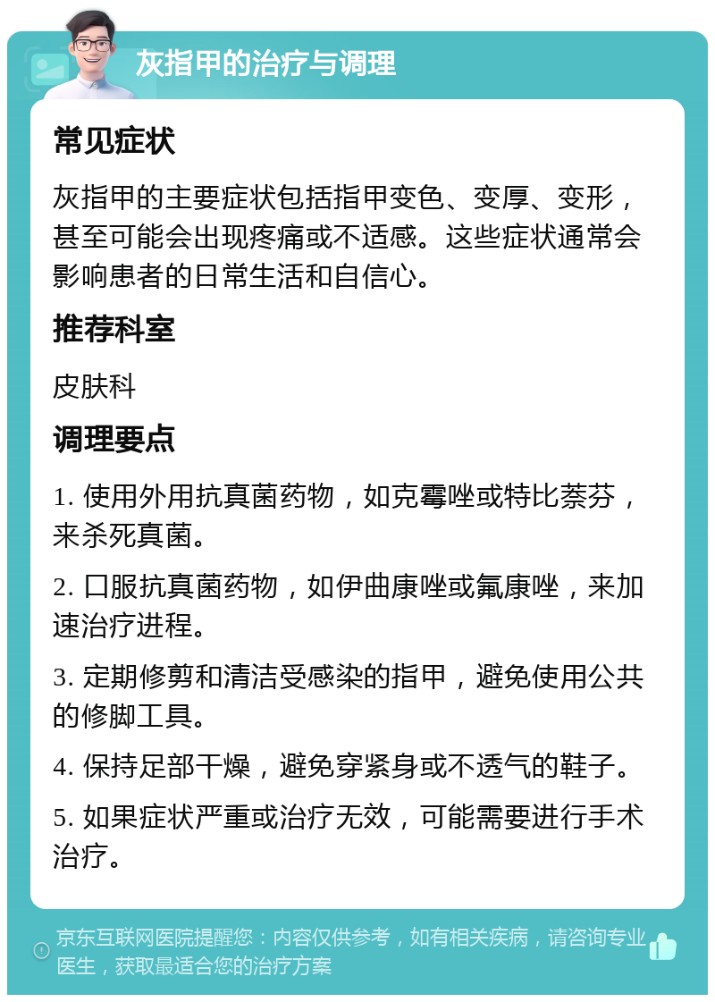 灰指甲的治疗与调理 常见症状 灰指甲的主要症状包括指甲变色、变厚、变形，甚至可能会出现疼痛或不适感。这些症状通常会影响患者的日常生活和自信心。 推荐科室 皮肤科 调理要点 1. 使用外用抗真菌药物，如克霉唑或特比萘芬，来杀死真菌。 2. 口服抗真菌药物，如伊曲康唑或氟康唑，来加速治疗进程。 3. 定期修剪和清洁受感染的指甲，避免使用公共的修脚工具。 4. 保持足部干燥，避免穿紧身或不透气的鞋子。 5. 如果症状严重或治疗无效，可能需要进行手术治疗。