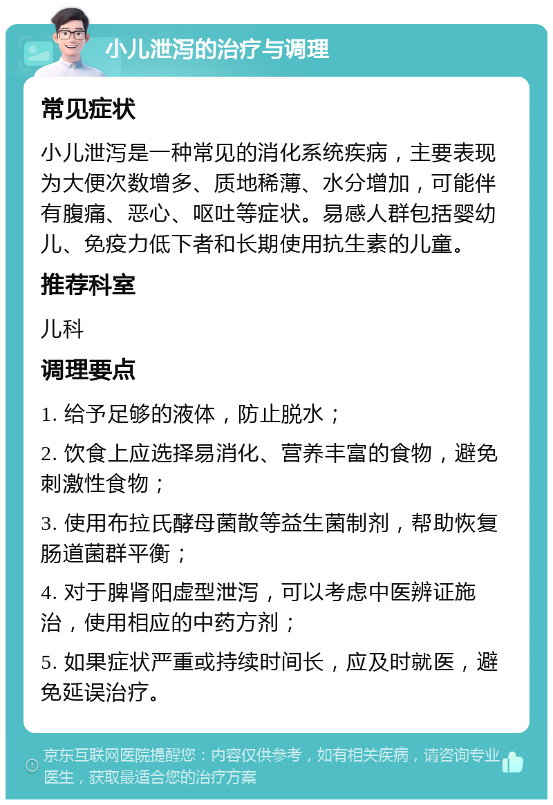 小儿泄泻的治疗与调理 常见症状 小儿泄泻是一种常见的消化系统疾病，主要表现为大便次数增多、质地稀薄、水分增加，可能伴有腹痛、恶心、呕吐等症状。易感人群包括婴幼儿、免疫力低下者和长期使用抗生素的儿童。 推荐科室 儿科 调理要点 1. 给予足够的液体，防止脱水； 2. 饮食上应选择易消化、营养丰富的食物，避免刺激性食物； 3. 使用布拉氏酵母菌散等益生菌制剂，帮助恢复肠道菌群平衡； 4. 对于脾肾阳虚型泄泻，可以考虑中医辨证施治，使用相应的中药方剂； 5. 如果症状严重或持续时间长，应及时就医，避免延误治疗。