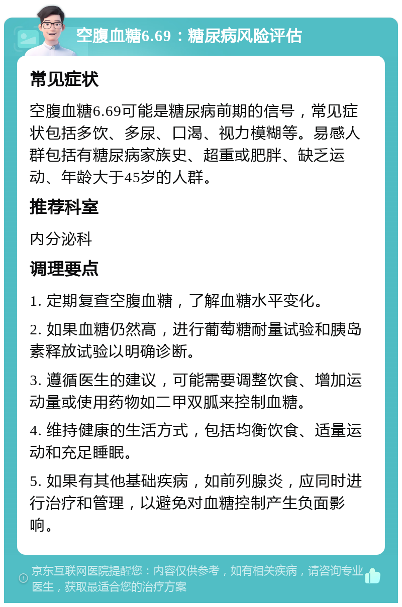 空腹血糖6.69：糖尿病风险评估 常见症状 空腹血糖6.69可能是糖尿病前期的信号，常见症状包括多饮、多尿、口渴、视力模糊等。易感人群包括有糖尿病家族史、超重或肥胖、缺乏运动、年龄大于45岁的人群。 推荐科室 内分泌科 调理要点 1. 定期复查空腹血糖，了解血糖水平变化。 2. 如果血糖仍然高，进行葡萄糖耐量试验和胰岛素释放试验以明确诊断。 3. 遵循医生的建议，可能需要调整饮食、增加运动量或使用药物如二甲双胍来控制血糖。 4. 维持健康的生活方式，包括均衡饮食、适量运动和充足睡眠。 5. 如果有其他基础疾病，如前列腺炎，应同时进行治疗和管理，以避免对血糖控制产生负面影响。