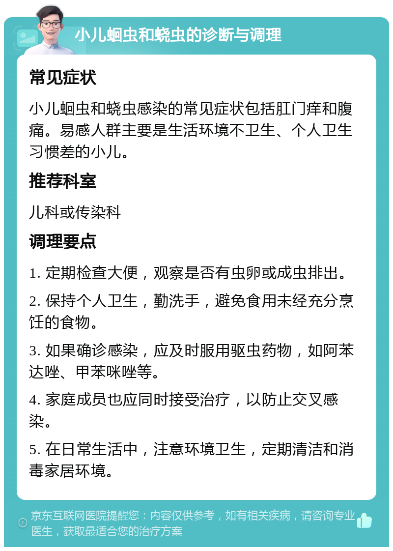 小儿蛔虫和蛲虫的诊断与调理 常见症状 小儿蛔虫和蛲虫感染的常见症状包括肛门痒和腹痛。易感人群主要是生活环境不卫生、个人卫生习惯差的小儿。 推荐科室 儿科或传染科 调理要点 1. 定期检查大便，观察是否有虫卵或成虫排出。 2. 保持个人卫生，勤洗手，避免食用未经充分烹饪的食物。 3. 如果确诊感染，应及时服用驱虫药物，如阿苯达唑、甲苯咪唑等。 4. 家庭成员也应同时接受治疗，以防止交叉感染。 5. 在日常生活中，注意环境卫生，定期清洁和消毒家居环境。